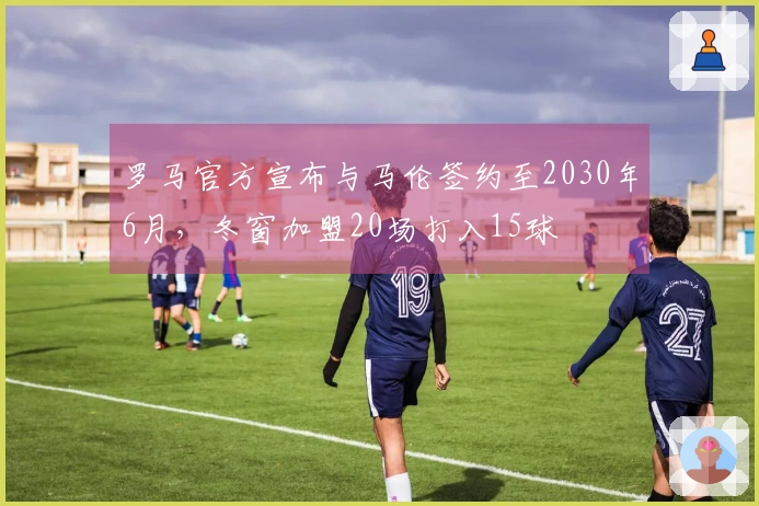 罗马官方宣布与马伦签约至2030年6月,冬窗加盟20场打入15球