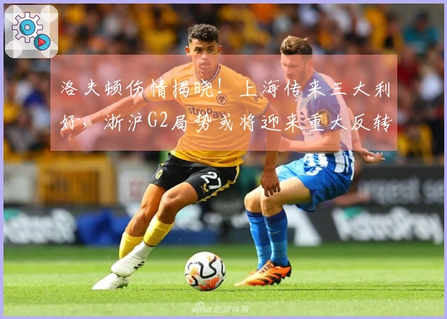 洛夫顿伤情揭晓!上海传来三大利好,浙沪G2局势或将迎来重大反转!